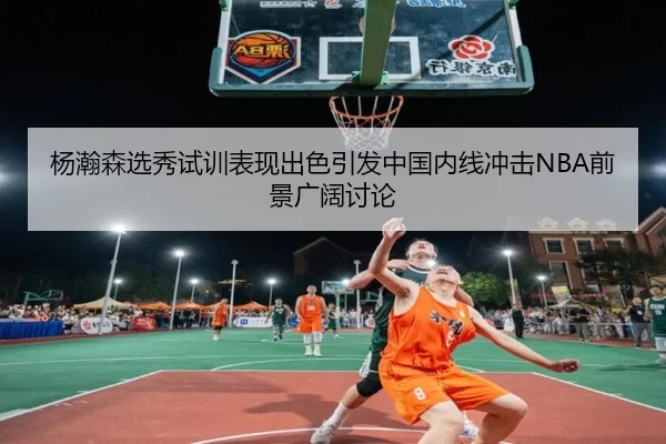 杨瀚森选秀试训表现出色引发中国内线冲击NBA前景广阔讨论