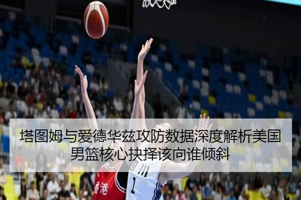 塔图姆与爱德华兹攻防数据深度解析美国男篮核心抉择该向谁倾斜